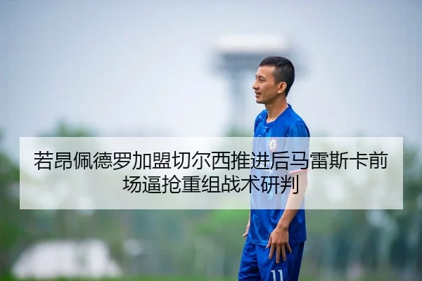 若昂佩德罗加盟切尔西推进后马雷斯卡前场逼抢重组战术研判