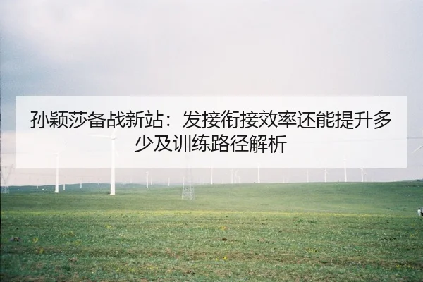 孙颖莎备战新站：发接衔接效率还能提升多少及训练路径解析